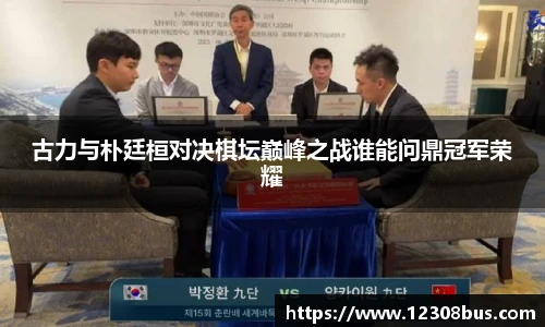 古力与朴廷桓对决棋坛巅峰之战谁能问鼎冠军荣耀
