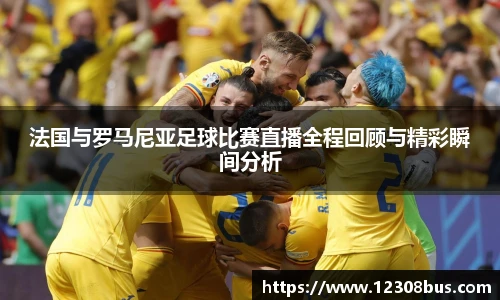 法国与罗马尼亚足球比赛直播全程回顾与精彩瞬间分析